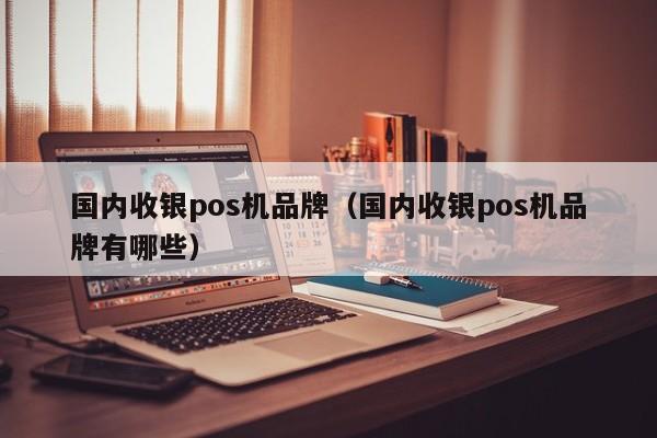 国内收银pos机品牌（国内收银pos机品牌有哪些）