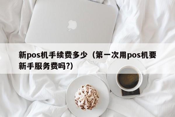 新pos机手续费多少（第一次用pos机要新手服务费吗?）