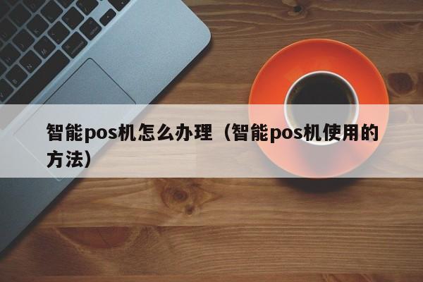 智能pos机怎么办理（智能pos机使用的方法）