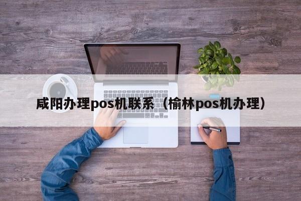 咸阳办理pos机联系（榆林pos机办理）