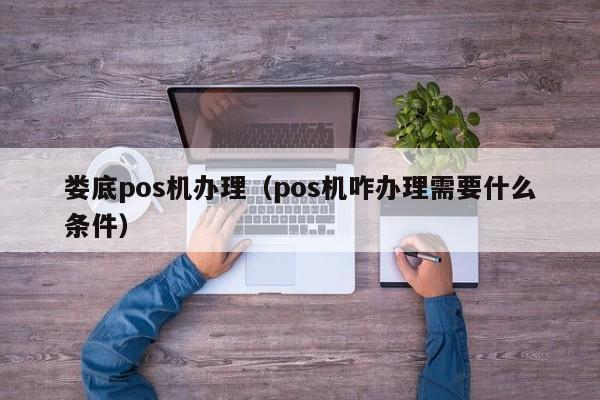 娄底pos机办理（pos机咋办理需要什么条件）