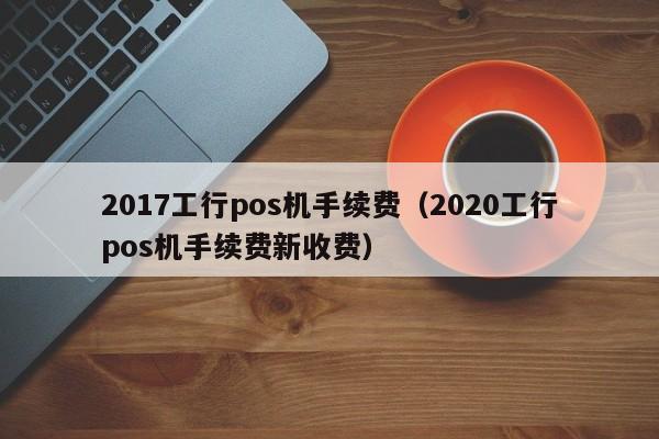 2017工行pos机手续费（2020工行pos机手续费新收费）