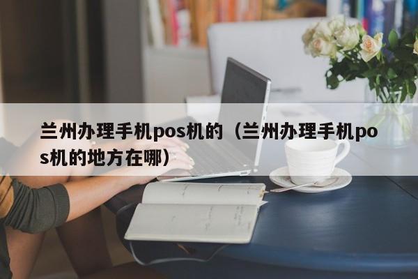 兰州办理手机pos机的（兰州办理手机pos机的地方在哪）