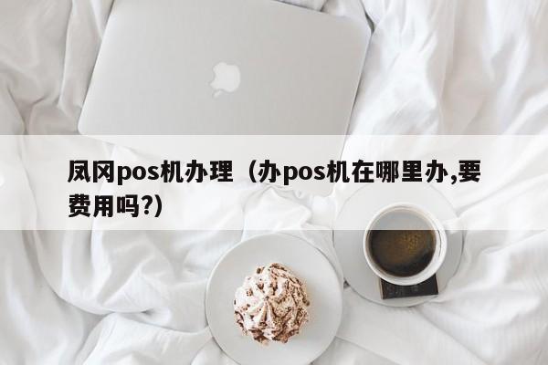 凤冈pos机办理（办pos机在哪里办,要费用吗?）