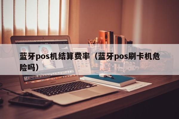 蓝牙pos机结算费率（蓝牙pos刷卡机危险吗）