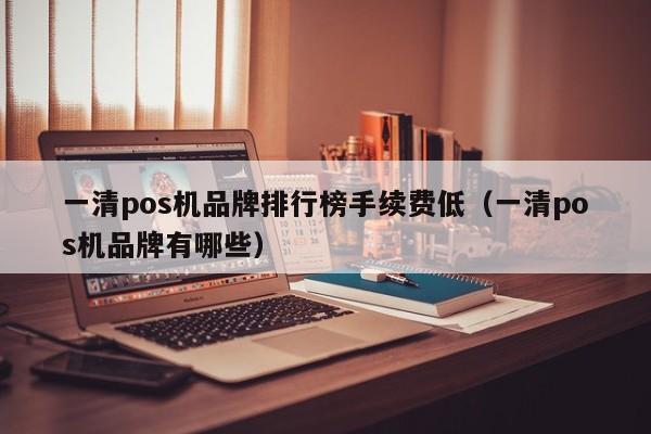 一清pos机品牌排行榜手续费低（一清pos机品牌有哪些）