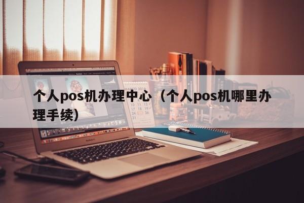 个人pos机办理中心（个人pos机哪里办理手续）