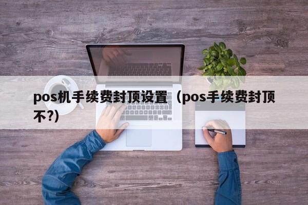 pos机手续费封顶设置（pos手续费封顶不?）