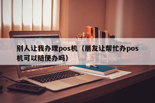 别人让我办理pos机（朋友让帮忙办pos机可以随便办吗）