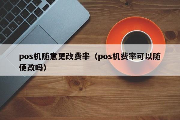 pos机随意更改费率（pos机费率可以随便改吗）