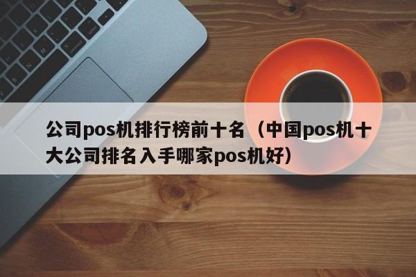 公司pos机排行榜前十名（中国pos机十大公司排名入手哪家pos机好）