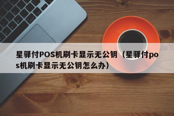 星驿付POS机刷卡显示无公钥（星驿付pos机刷卡显示无公钥怎么办）