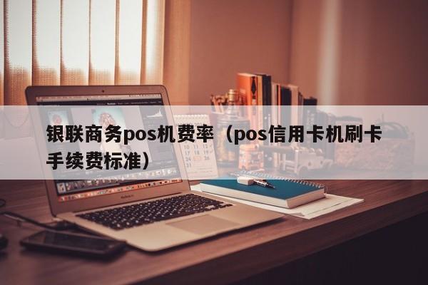 银联商务pos机费率（pos信用卡机刷卡手续费标准）