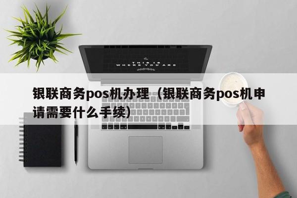 银联商务pos机办理（银联商务pos机申请需要什么手续）