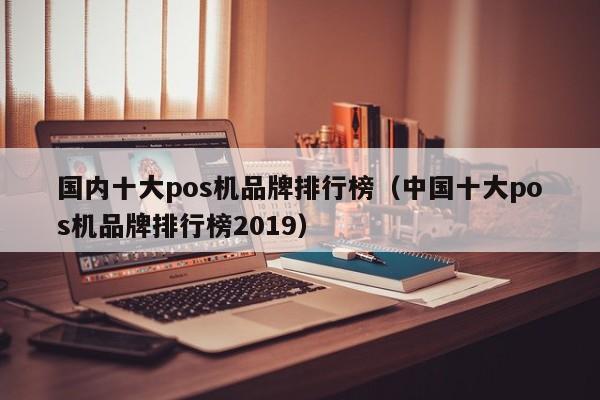 国内十大pos机品牌排行榜（中国十大pos机品牌排行榜2019）