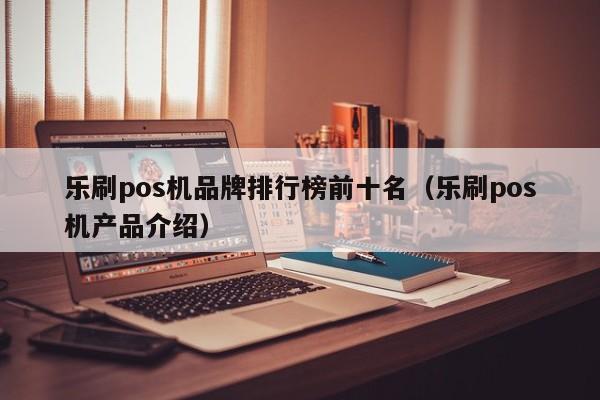 乐刷pos机品牌排行榜前十名（乐刷pos机产品介绍）