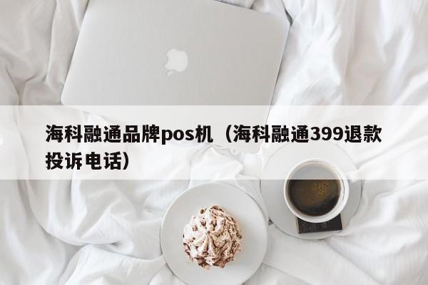 海科融通品牌pos机（海科融通399退款投诉电话）